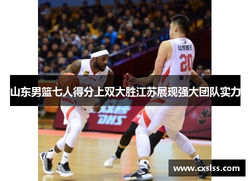 山东男篮七人得分上双大胜江苏展现强大团队实力 山东男篮七人得分上双大胜江苏展现强大团队实力